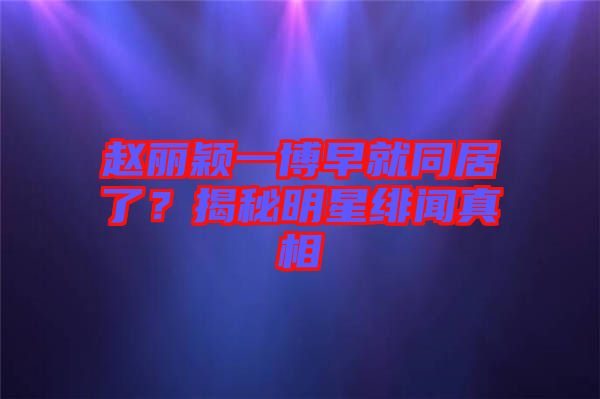 趙麗穎一博早就同居了？揭秘明星緋聞真相