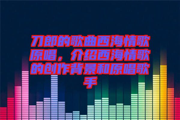 刀郎的歌曲西海情歌原唱，介紹西海情歌的創(chuàng)作背景和原唱歌手