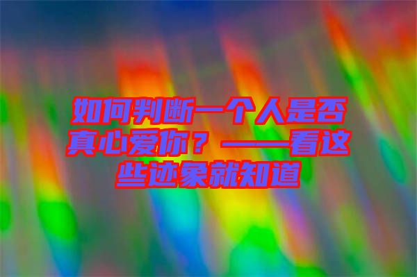 如何判斷一個人是否真心愛你？——看這些跡象就知道