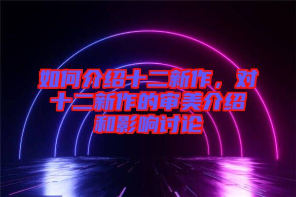 如何介紹十二新作，對(duì)十二新作的審美介紹和影響討論