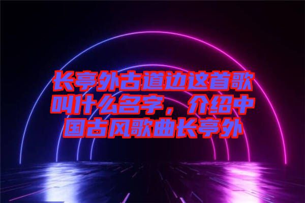 長亭外古道邊這首歌叫什么名字，介紹中國古風歌曲長亭外