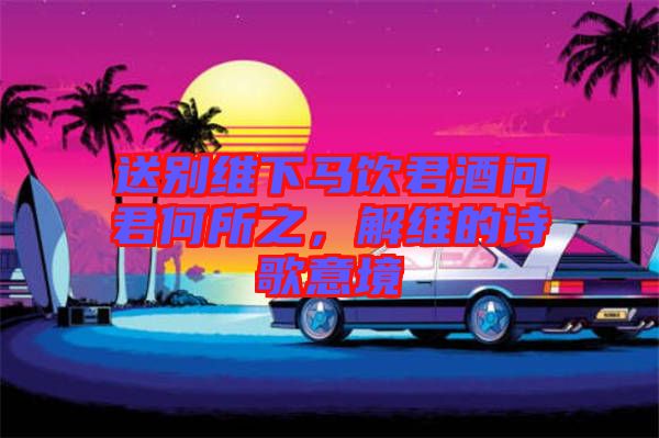 送別維下馬飲君酒問君何所之，解維的詩歌意境