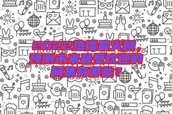 2022熱播最火劇，預(yù)測(cè)未來(lái)最受歡迎的劇集有哪些？