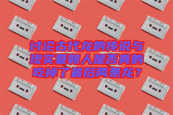 討論古代龍的傳說(shuō)與現(xiàn)實(shí)夏朝人是否真的吃掉了最后兩條龍？