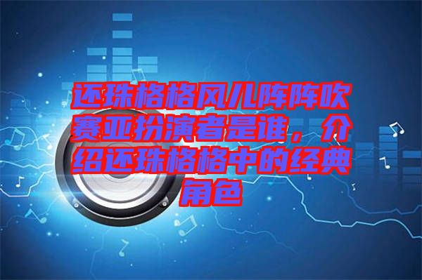 還珠格格風兒陣陣吹賽亞扮演者是誰，介紹還珠格格中的經典角色