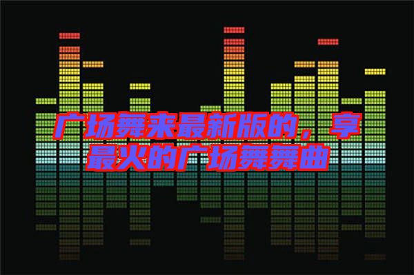 廣場(chǎng)舞來(lái)最新版的，享最火的廣場(chǎng)舞舞曲