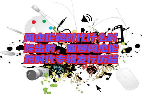 周杰倫跨時代什么時候出的，回顧周杰倫跨時代專輯發(fā)行歷程