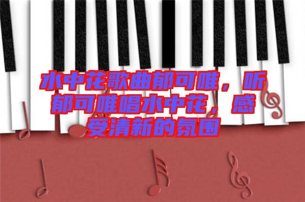 水中花歌曲郁可唯，聽(tīng)郁可唯唱水中花，感受清新的氛圍