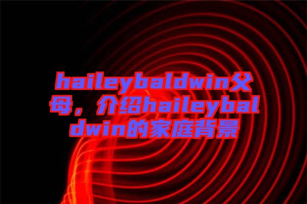 haileybaldwin父母，介紹haileybaldwin的家庭背景