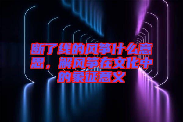 斷了線的風箏什么意思，解風箏在文化中的象征意義