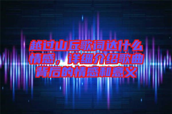 越過山丘歌詞達什么情感，詳細介紹歌曲背后的情感和意義