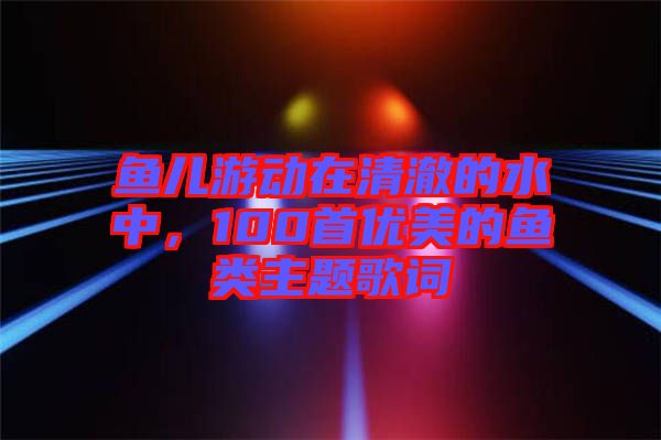 魚兒游動在清澈的水中，100首優(yōu)美的魚類主題歌詞