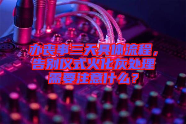 辦喪事三天具體流程，告別儀式火化灰處理需要注意什么？