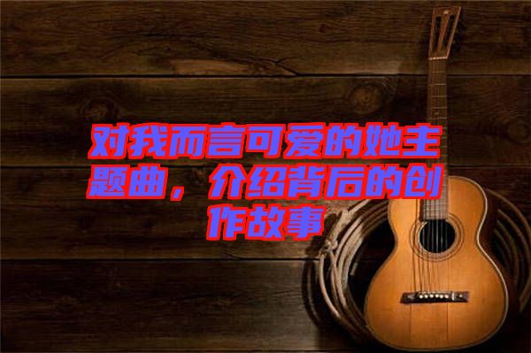 對(duì)我而言可愛(ài)的她主題曲，介紹背后的創(chuàng)作故事