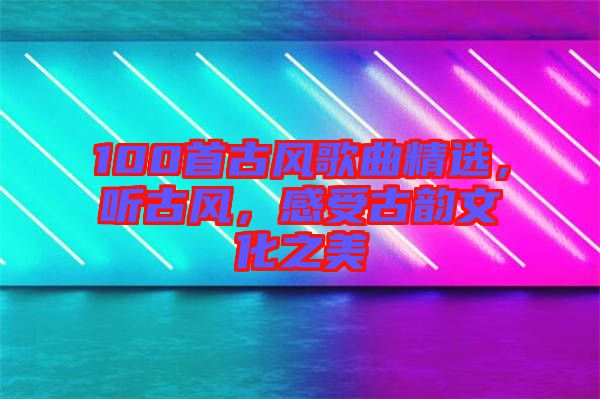 100首古風歌曲精選，聽古風，感受古韻文化之美