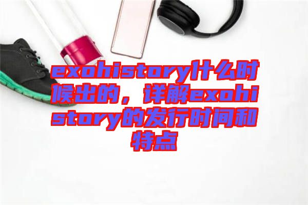 exohistory什么時(shí)候出的，詳解exohistory的發(fā)行時(shí)間和特點(diǎn)