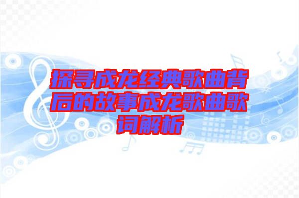 探尋成龍經典歌曲背后的故事成龍歌曲歌詞解析