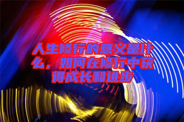 人生修行的意義是什么，如何在修行中獲得成長(zhǎng)和進(jìn)步