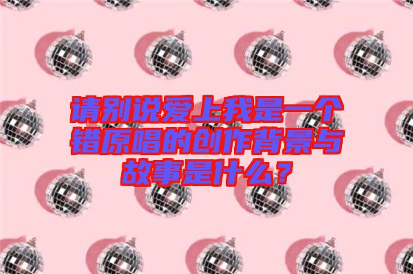 請別說愛上我是一個錯原唱的創(chuàng)作背景與故事是什么？