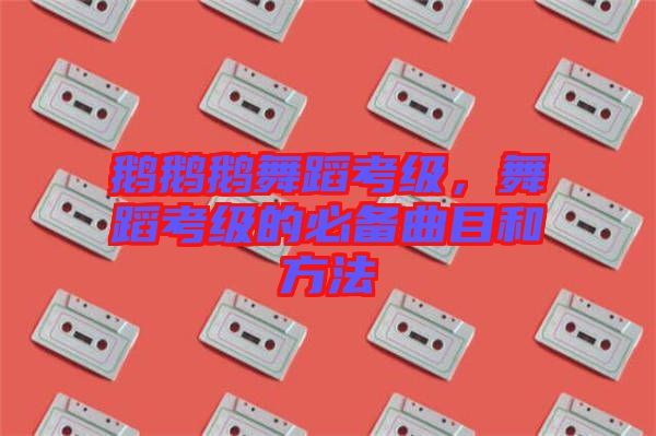 鵝鵝鵝舞蹈考級，舞蹈考級的必備曲目和方法