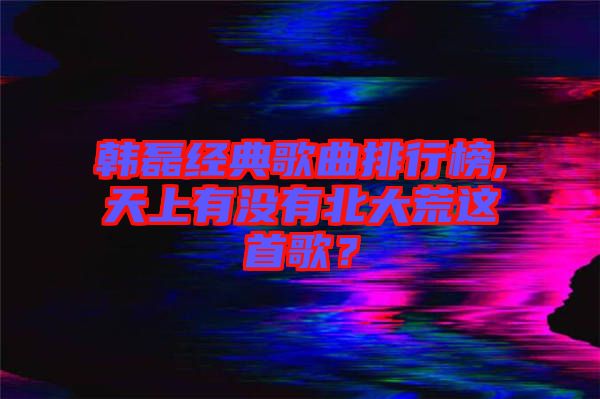 韓磊經(jīng)典歌曲排行榜,天上有沒有北大荒這首歌？