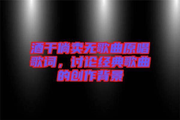 酒干倘賣無歌曲原唱歌詞，討論經(jīng)典歌曲的創(chuàng)作背景