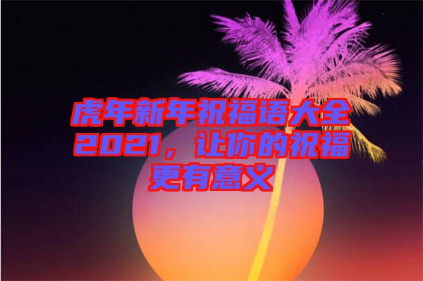 虎年新年祝福語大全2021，讓你的祝福更有意義