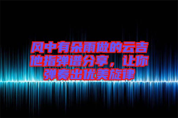 風(fēng)中有朵雨做的云吉他指彈譜分享，讓你彈奏出優(yōu)美旋律