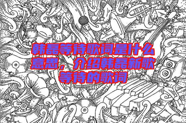 韓磊等待歌詞是什么意思，介紹韓磊新歌等待的歌詞