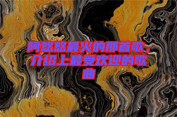 阿悠悠最火的那首歌，介紹上最受歡迎的歌曲