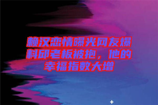 賴漢戀情曝光網(wǎng)友爆料邱老板被抱，他的幸福指數(shù)大增