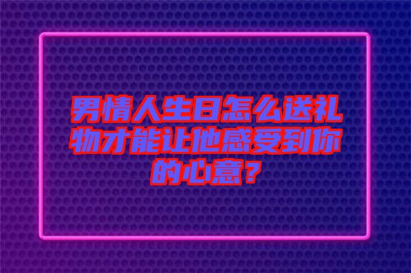 男情人生日怎么送禮物才能讓他感受到你的心意？