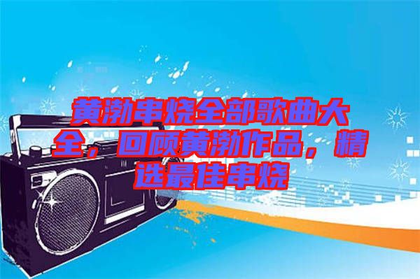 黃渤串燒全部歌曲大全，回顧黃渤作品，精選最佳串燒