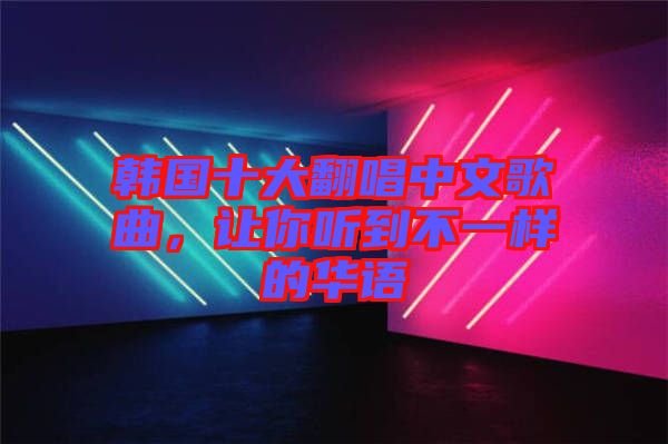 韓國十大翻唱中文歌曲，讓你聽到不一樣的華語