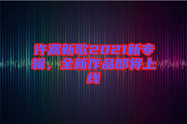 許嵩新歌2021新專輯，全新作品即將上線