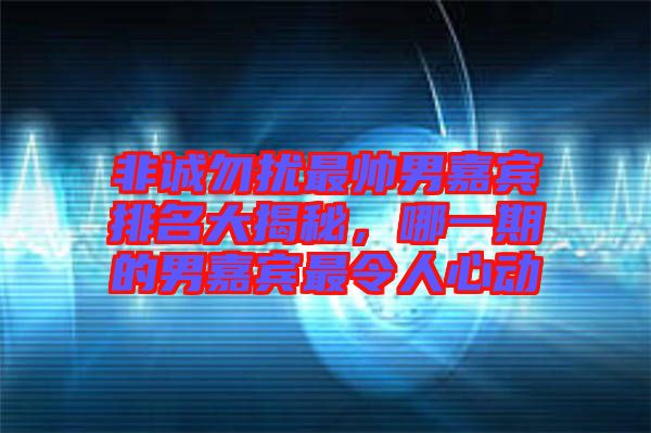 非誠勿擾最帥男嘉賓排名大揭秘，哪一期的男嘉賓最令人心動