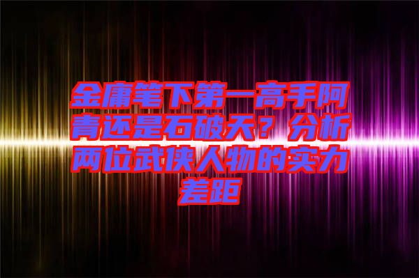 金庸筆下第一高手阿青還是石破天？分析兩位武俠人物的實力差距