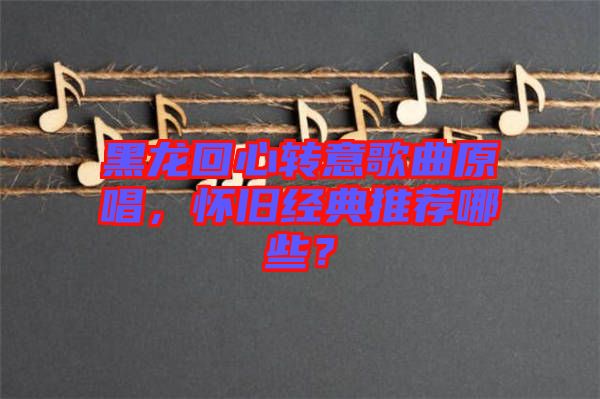 黑龍回心轉(zhuǎn)意歌曲原唱，懷舊經(jīng)典推薦哪些？