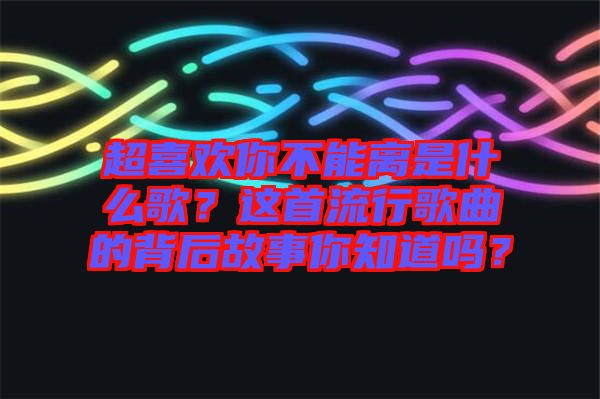 超喜歡你不能離是什么歌？這首流行歌曲的背后故事你知道嗎？