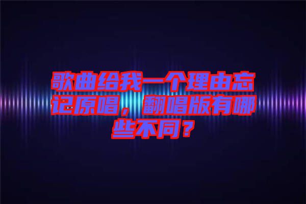 歌曲給我一個理由忘記原唱，翻唱版有哪些不同？