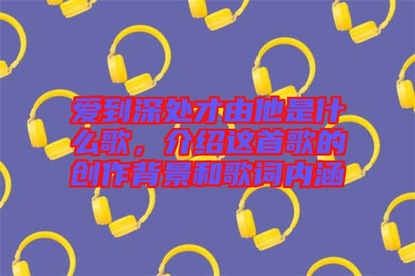 愛到深處才由他是什么歌，介紹這首歌的創(chuàng)作背景和歌詞內(nèi)涵