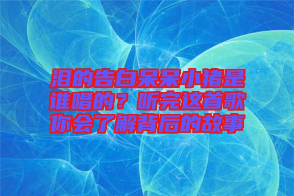 淚的告白呆呆小豬是誰(shuí)唱的？聽(tīng)完這首歌你會(huì)了解背后的故事