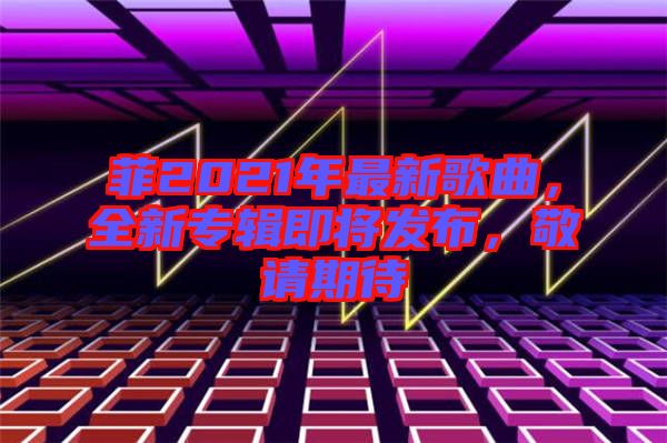 菲2021年最新歌曲，全新專輯即將發(fā)布，敬請(qǐng)期待