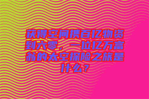 獲得空間攜百億物資到六零，一位億萬富翁的太空探險之旅是什么？