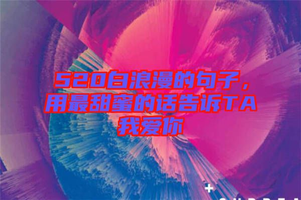 520白浪漫的句子，用最甜蜜的話告訴TA我愛你