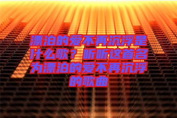 漂泊的愛不再沉浮是什么歌？聽聽這首名為漂泊的愛不再沉浮的歌曲