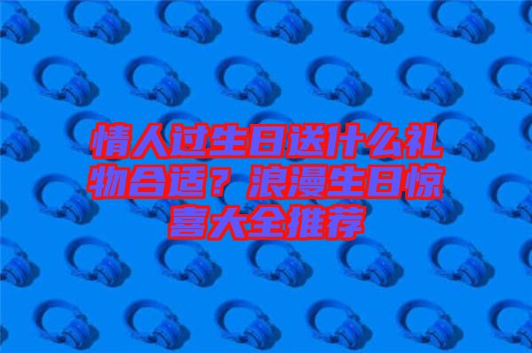 情人過生日送什么禮物合適？浪漫生日驚喜大全推薦