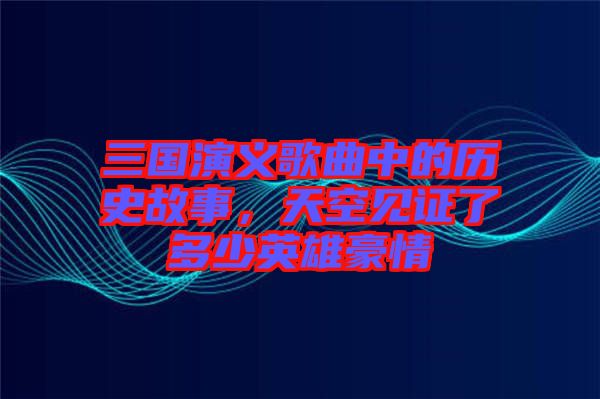 三國演義歌曲中的歷史故事，天空見證了多少英雄豪情