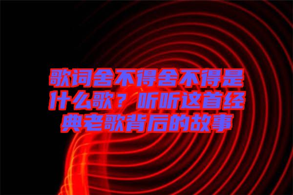 歌詞舍不得舍不得是什么歌？聽(tīng)聽(tīng)這首經(jīng)典老歌背后的故事