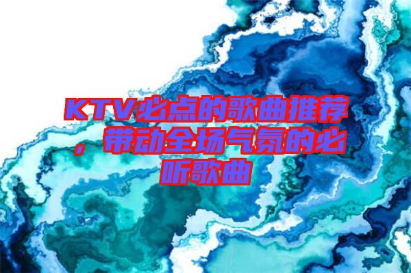 KTV必點(diǎn)的歌曲推薦，帶動全場氣氛的必聽歌曲